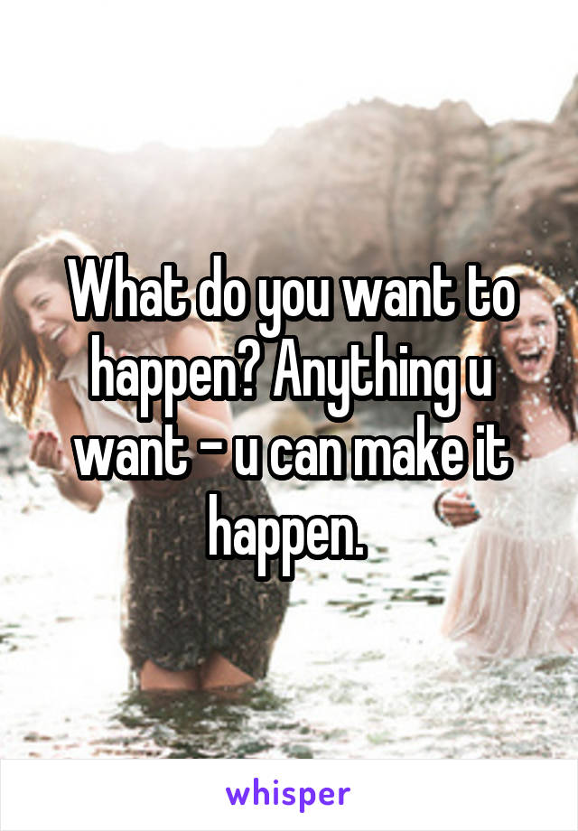 What do you want to happen? Anything u want - u can make it happen. 