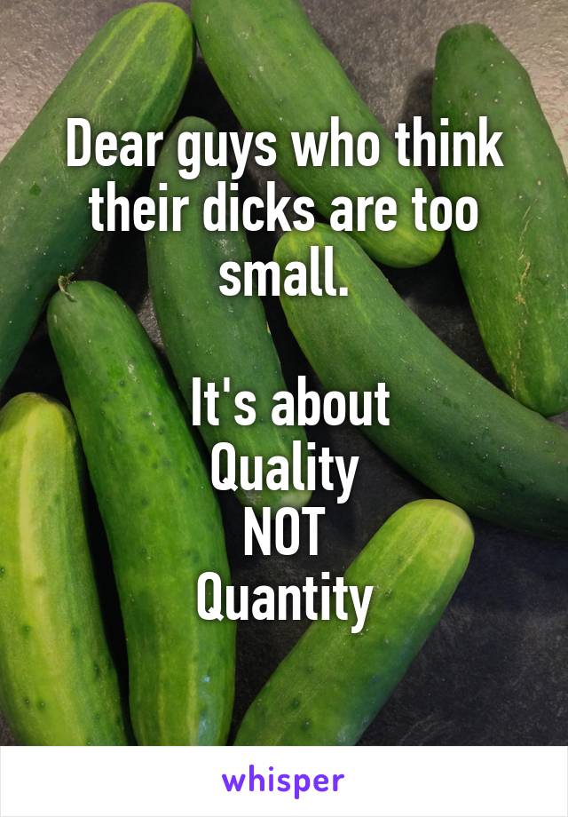 Dear guys who think their dicks are too small.

  It's about 
Quality
NOT
Quantity
