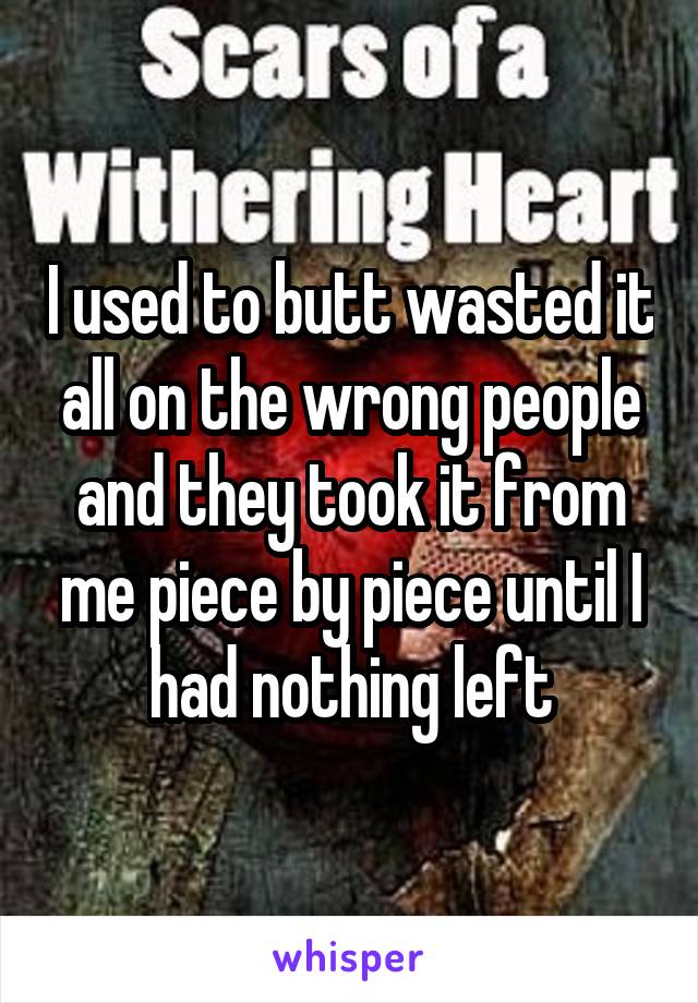 I used to butt wasted it all on the wrong people and they took it from me piece by piece until I had nothing left