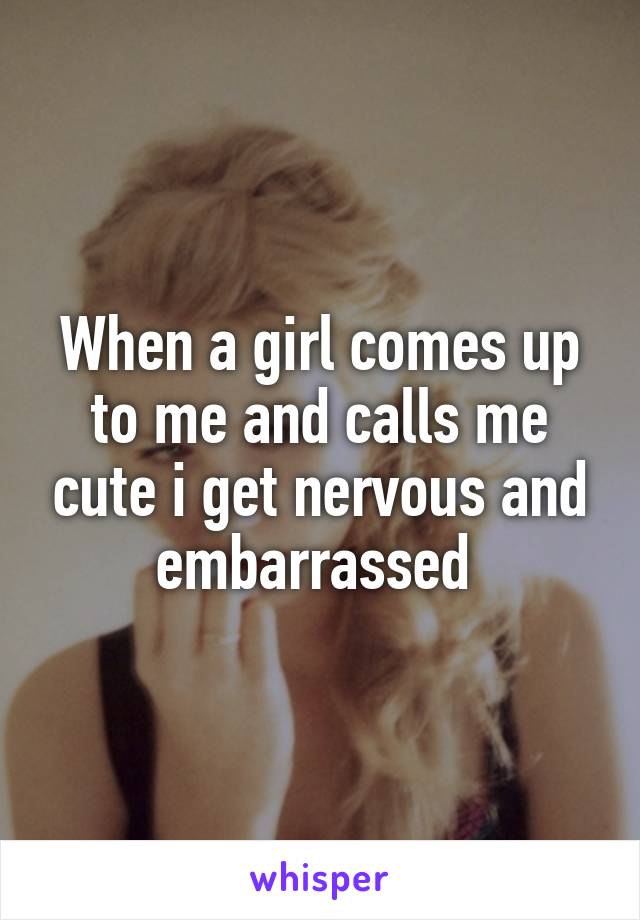 When a girl comes up to me and calls me cute i get nervous and embarrassed 