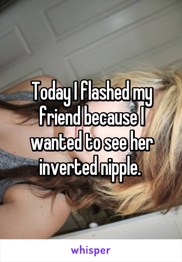 Today I flashed my friend because I wanted to see her inverted nipple. 