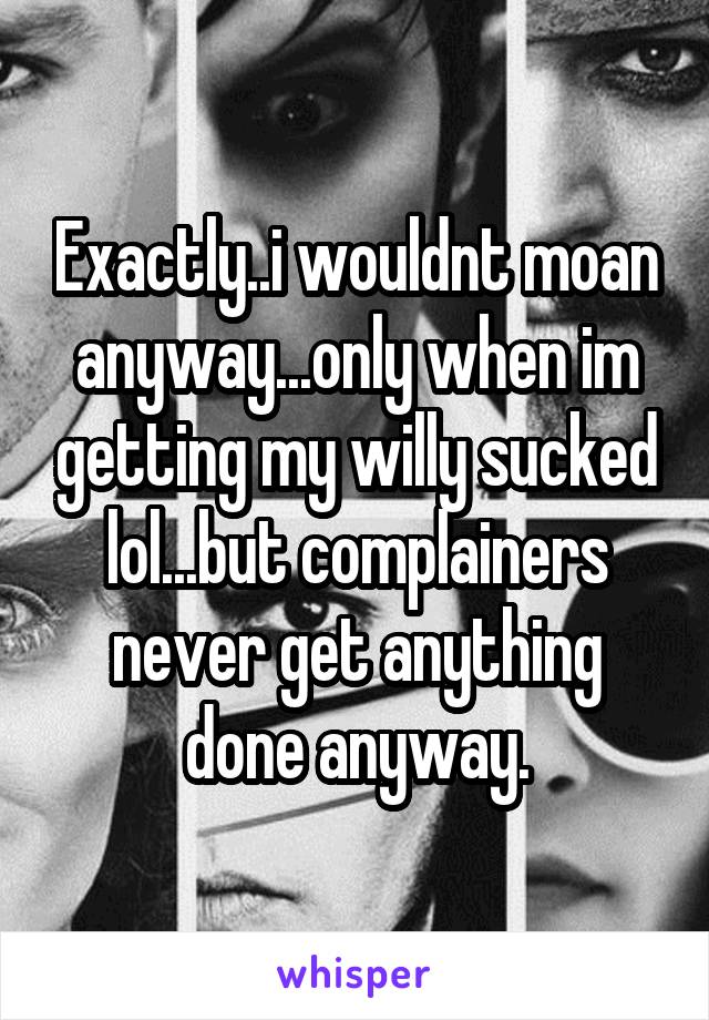 Exactly..i wouldnt moan anyway...only when im getting my willy sucked lol...but complainers never get anything done anyway.