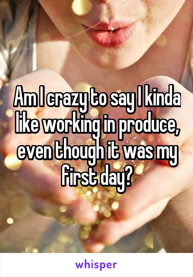 Am I crazy to say I kinda like working in produce, even though it was my first day?