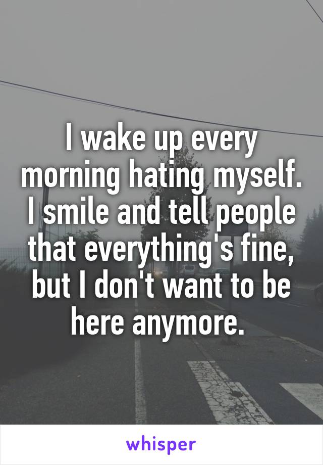 I wake up every morning hating myself. I smile and tell people that everything's fine, but I don't want to be here anymore. 