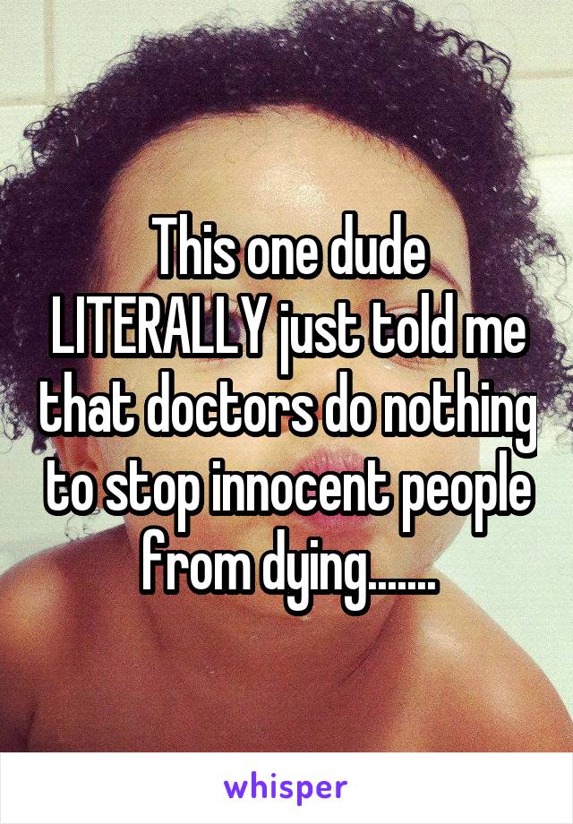 This one dude LITERALLY just told me that doctors do nothing to stop innocent people from dying.......