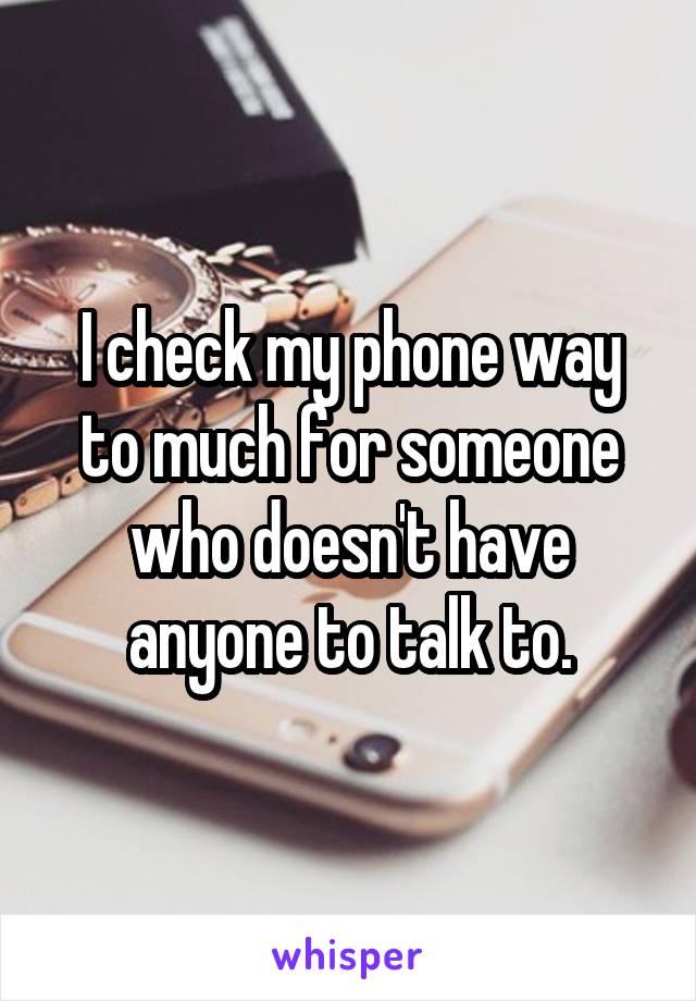 I check my phone way to much for someone who doesn't have anyone to talk to.