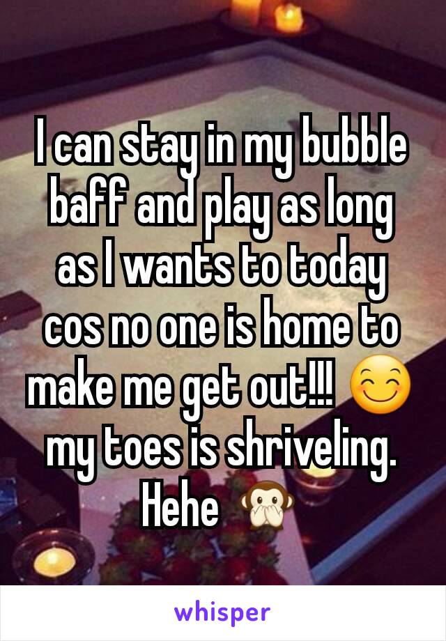 I can stay in my bubble baff and play as long as I wants to today cos no one is home to make me get out!!! 😊 my toes is shriveling. Hehe 🙊