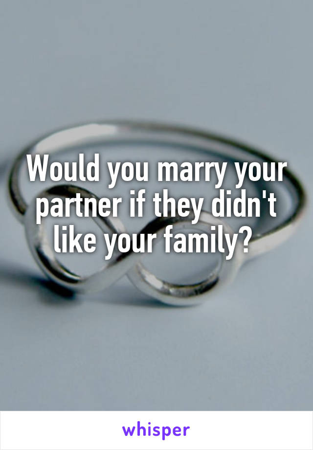 Would you marry your partner if they didn't like your family? 
