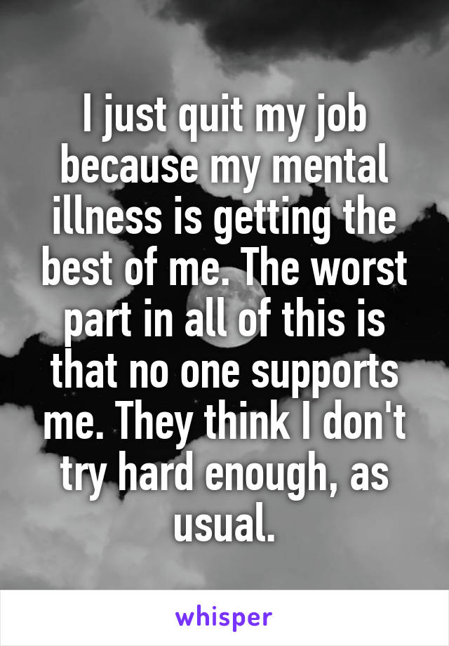 I just quit my job because my mental illness is getting the best of me. The worst part in all of this is that no one supports me. They think I don't try hard enough, as usual.