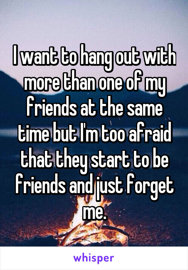 I want to hang out with more than one of my friends at the same time but I'm too afraid that they start to be friends and just forget me.