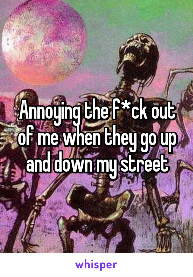 Annoying the f*ck out of me when they go up and down my street