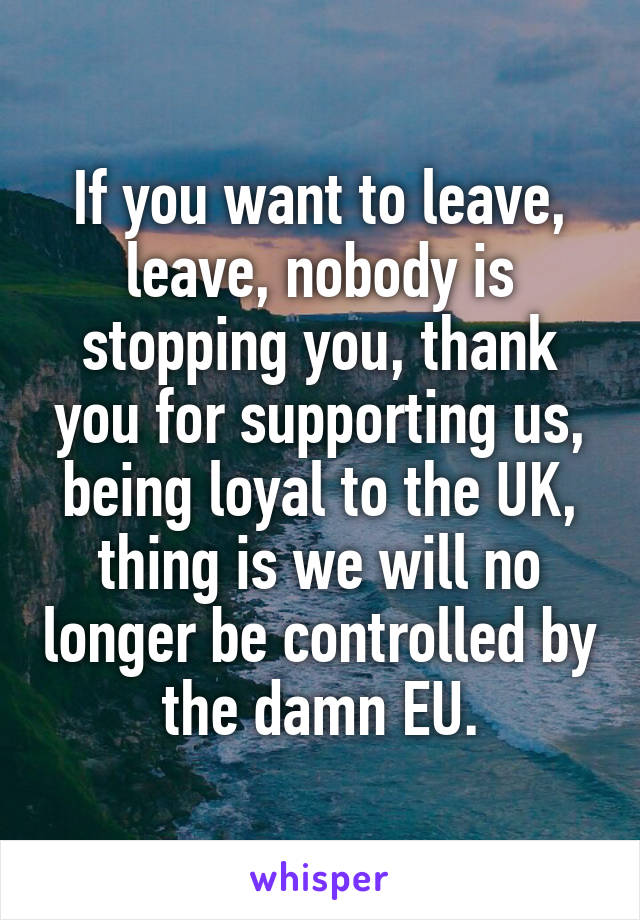 If you want to leave, leave, nobody is stopping you, thank you for supporting us, being loyal to the UK, thing is we will no longer be controlled by the damn EU.