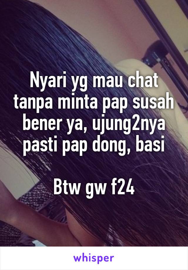 Nyari yg mau chat tanpa minta pap susah bener ya, ujung2nya pasti pap dong, basi

Btw gw f24