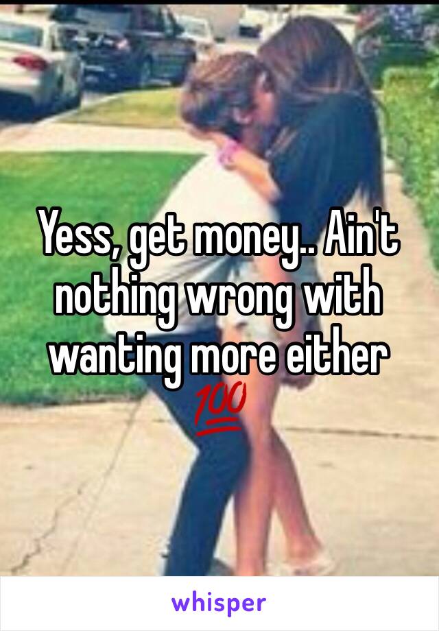 Yess, get money.. Ain't nothing wrong with wanting more either 💯