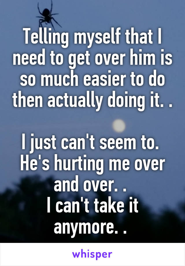 Telling myself that I need to get over him is so much easier to do then actually doing it. . 
I just can't seem to. 
He's hurting me over and over. . 
I can't take it anymore. . 