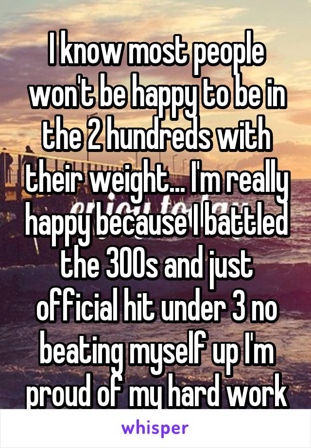 I know most people won't be happy to be in the 2 hundreds with their weight... I'm really happy because I battled the 300s and just official hit under 3 no beating myself up I'm proud of my hard work