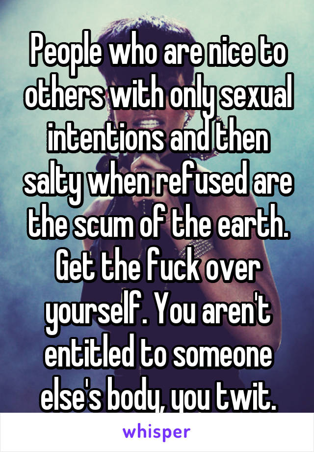 People who are nice to others with only sexual intentions and then salty when refused are the scum of the earth. Get the fuck over yourself. You aren't entitled to someone else's body, you twit.