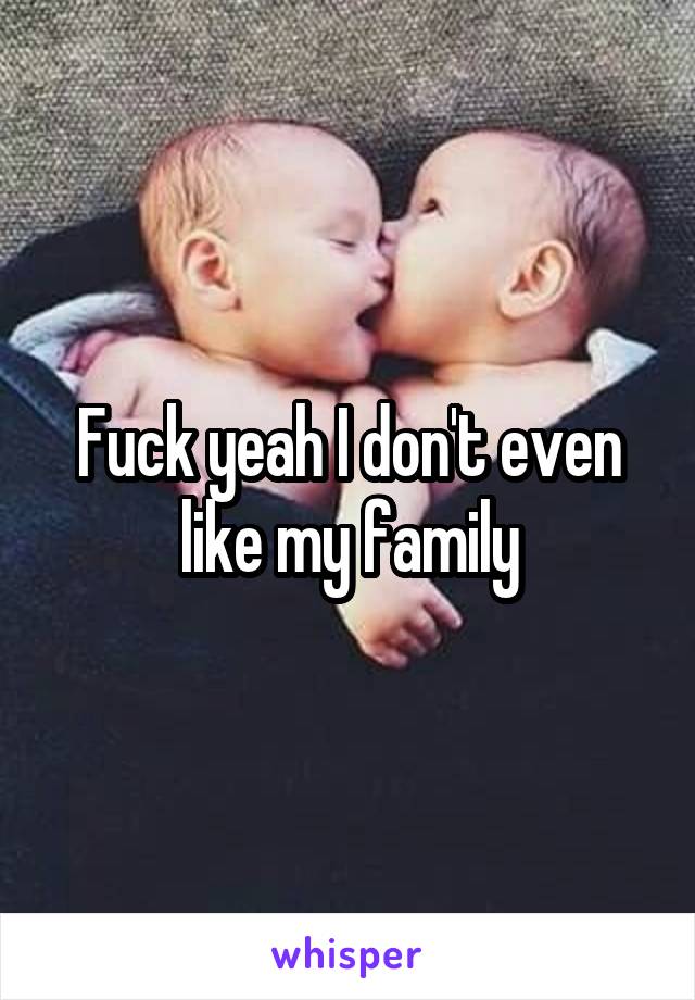 Fuck yeah I don't even like my family