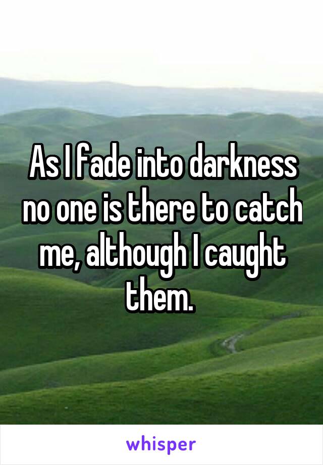 As I fade into darkness no one is there to catch me, although I caught them. 