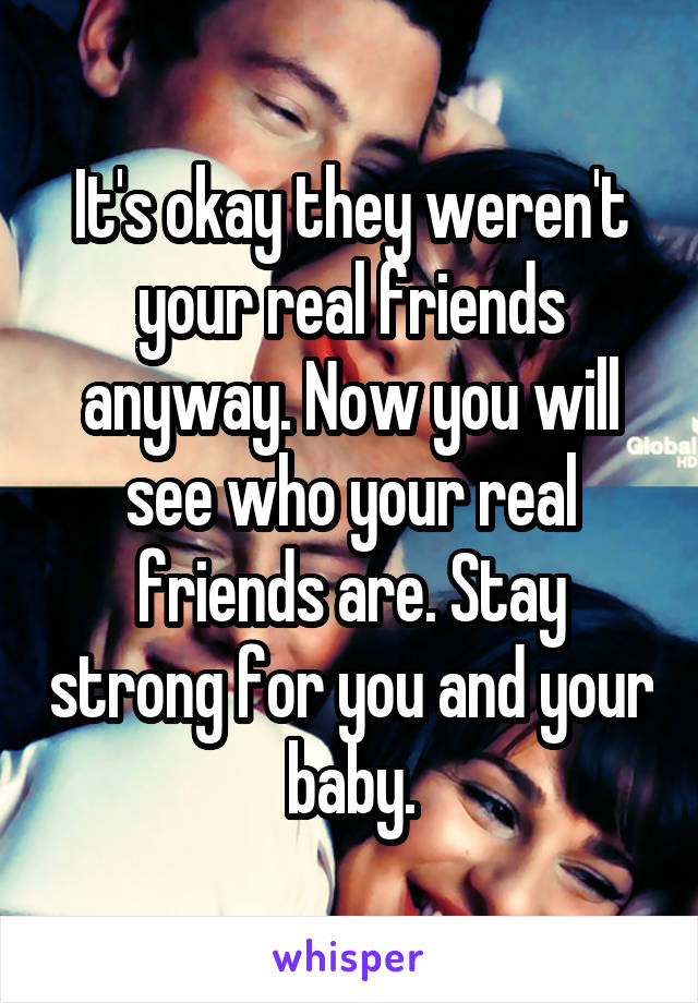 It's okay they weren't your real friends anyway. Now you will see who your real friends are. Stay strong for you and your baby.