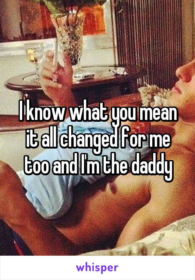 I know what you mean it all changed for me too and I'm the daddy