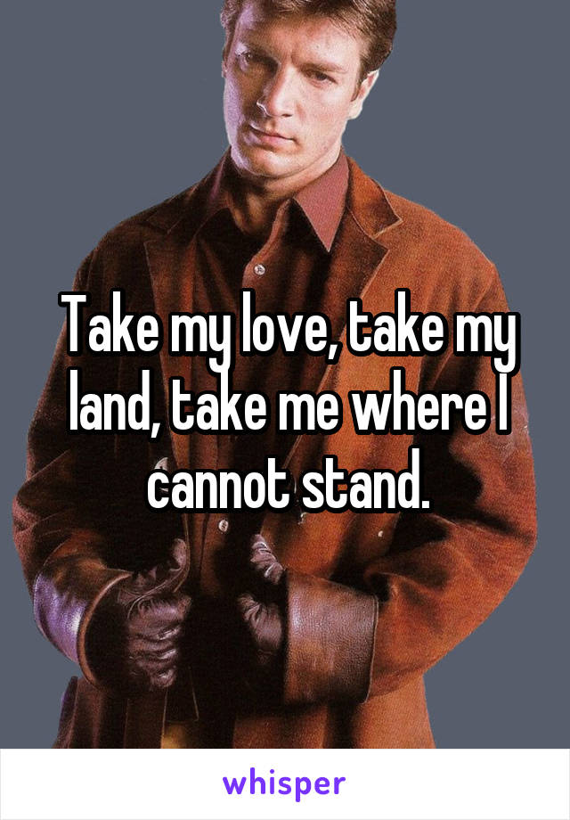 Take my love, take my land, take me where I cannot stand.