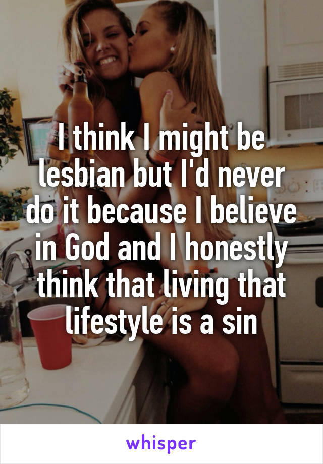 I think I might be lesbian but I'd never do it because I believe in God and I honestly think that living that lifestyle is a sin