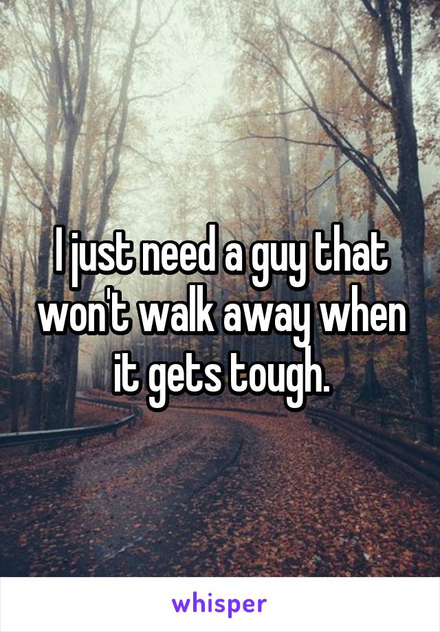 I just need a guy that won't walk away when it gets tough.