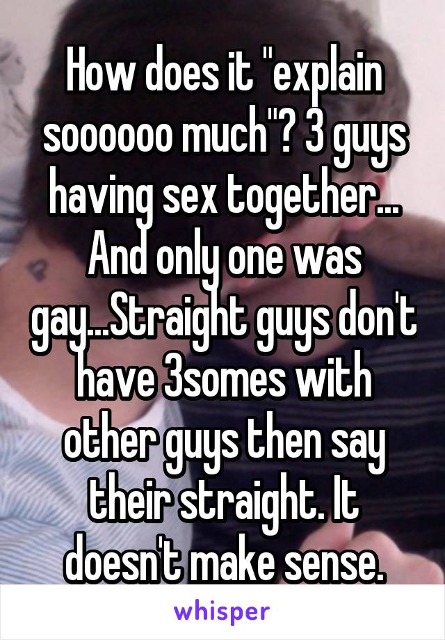 How does it "explain soooooo much"? 3 guys having sex together... And only one was gay...Straight guys don't have 3somes with other guys then say their straight. It doesn't make sense.