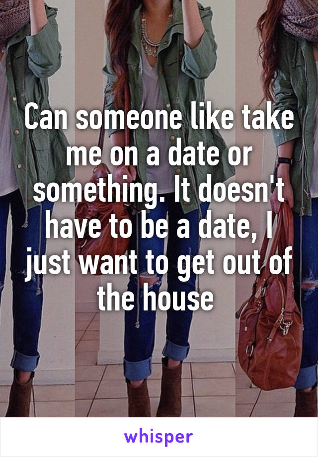 Can someone like take me on a date or something. It doesn't have to be a date, I just want to get out of the house 
