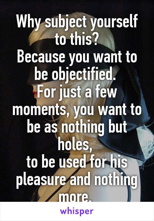 Why subject yourself to this?
Because you want to be objectified. 
For just a few moments, you want to be as nothing but holes, 
to be used for his pleasure and nothing more. 