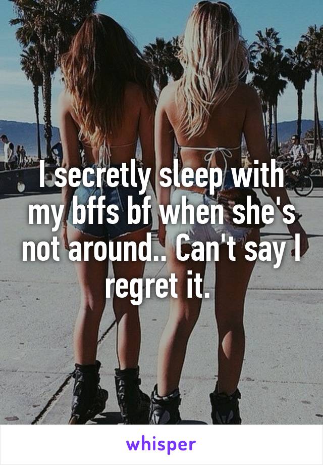 I secretly sleep with my bffs bf when she's not around.. Can't say I regret it. 