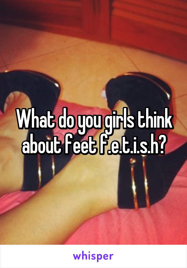 What do you girls think about feet f.e.t.i.s.h?