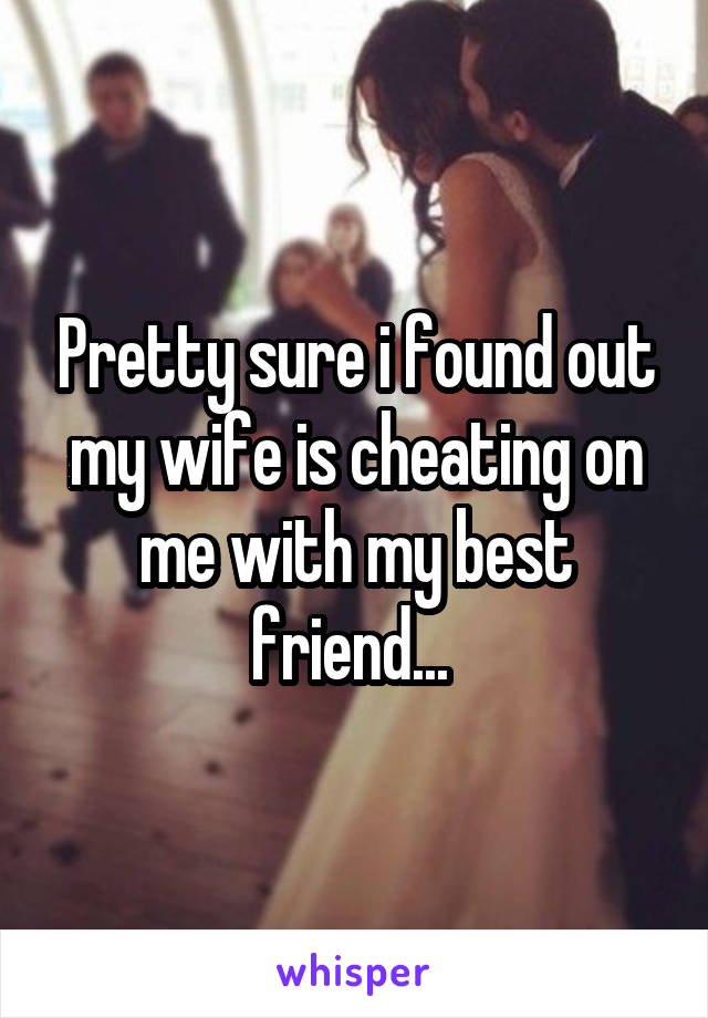 Pretty sure i found out my wife is cheating on me with my best friend... 