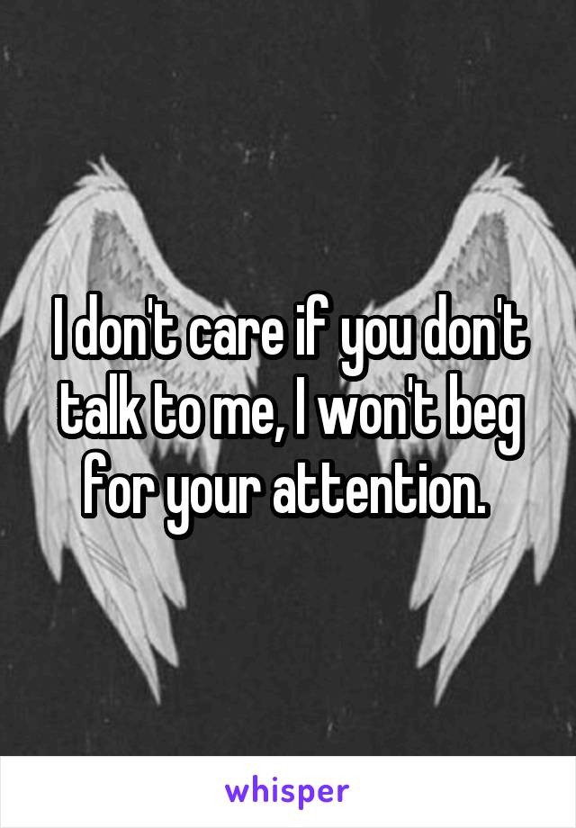 I don't care if you don't talk to me, I won't beg for your attention. 