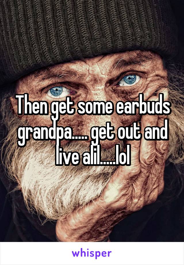 Then get some earbuds grandpa..... get out and live alil.....lol