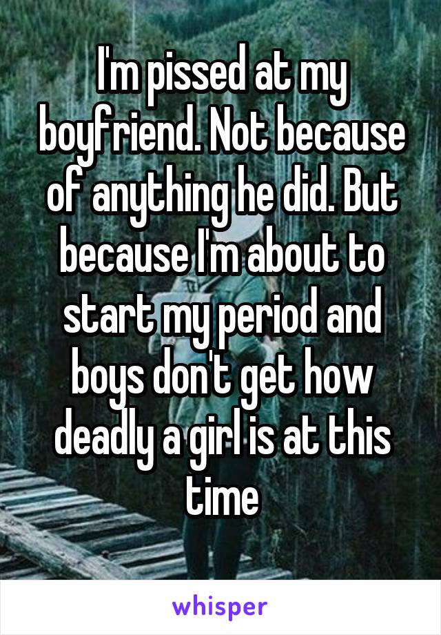 I'm pissed at my boyfriend. Not because of anything he did. But because I'm about to start my period and boys don't get how deadly a girl is at this time
