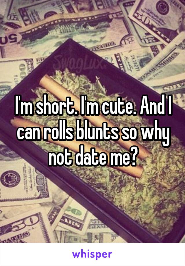 I'm short. I'm cute. And I can rolls blunts so why not date me?