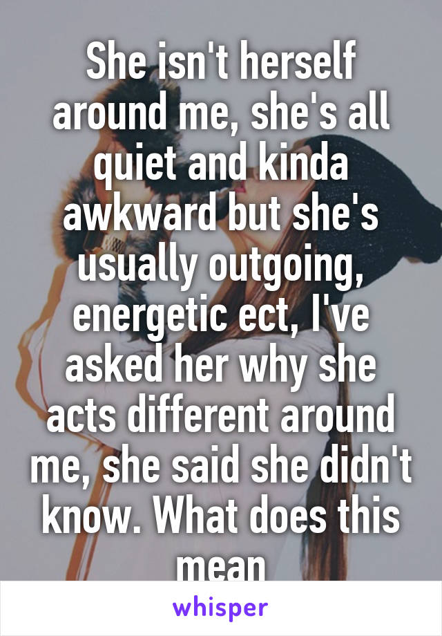 She isn't herself around me, she's all quiet and kinda awkward but she's usually outgoing, energetic ect, I've asked her why she acts different around me, she said she didn't know. What does this mean