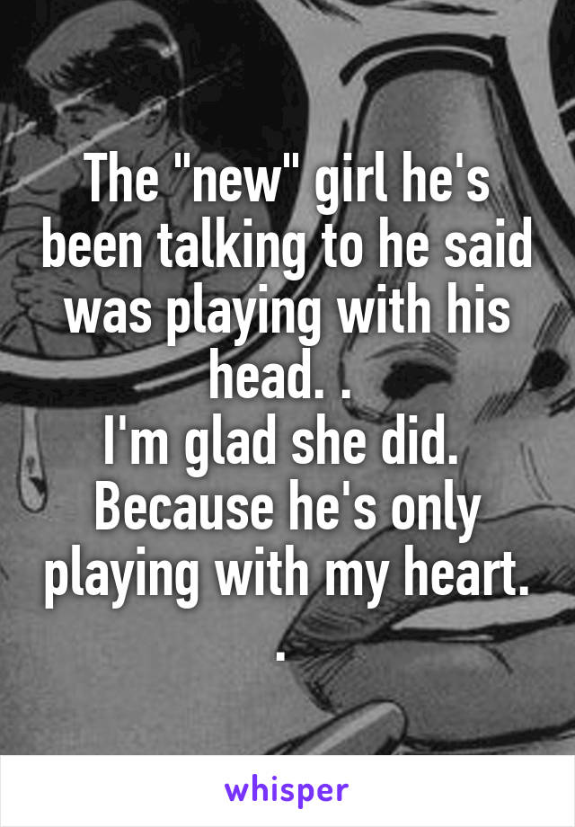 The "new" girl he's been talking to he said was playing with his head. . 
I'm glad she did. 
Because he's only playing with my heart. . 