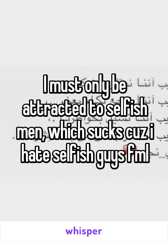 I must only be attracted to selfish men, which sucks cuz i hate selfish guys fml