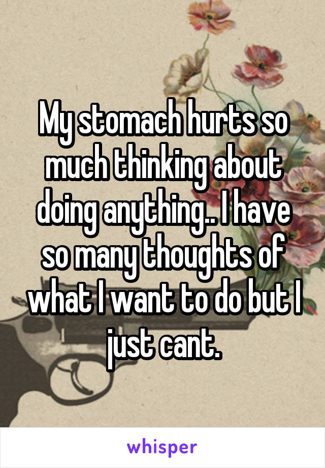 My stomach hurts so much thinking about doing anything.. I have so many thoughts of what I want to do but I just cant.