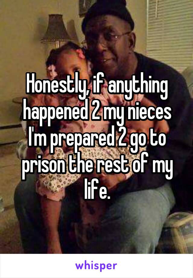 Honestly, if anything happened 2 my nieces I'm prepared 2 go to prison the rest of my life.