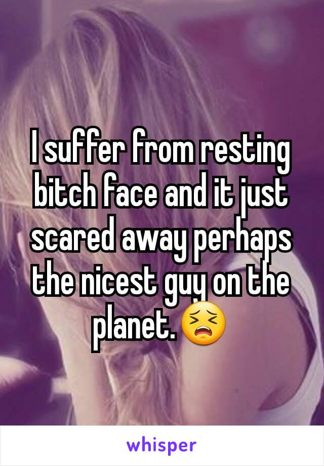 I suffer from resting bitch face and it just scared away perhaps the nicest guy on the planet.😣