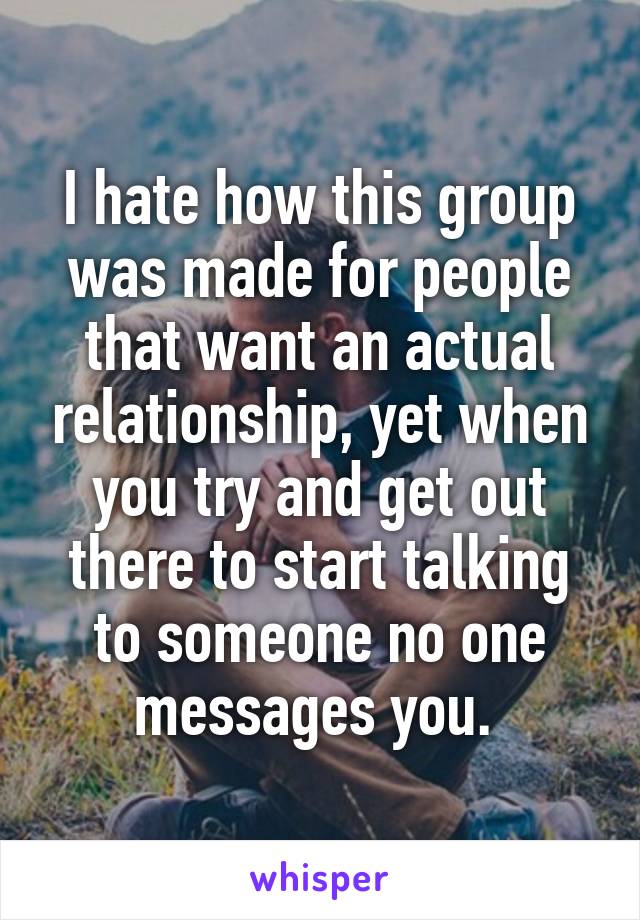 I hate how this group was made for people that want an actual relationship, yet when you try and get out there to start talking to someone no one messages you. 