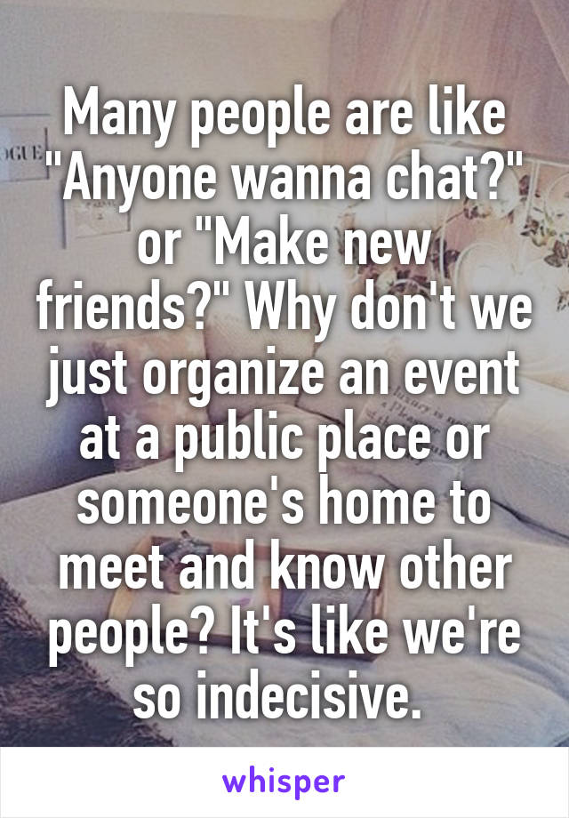 Many people are like "Anyone wanna chat?" or "Make new friends?" Why don't we just organize an event at a public place or someone's home to meet and know other people? It's like we're so indecisive. 