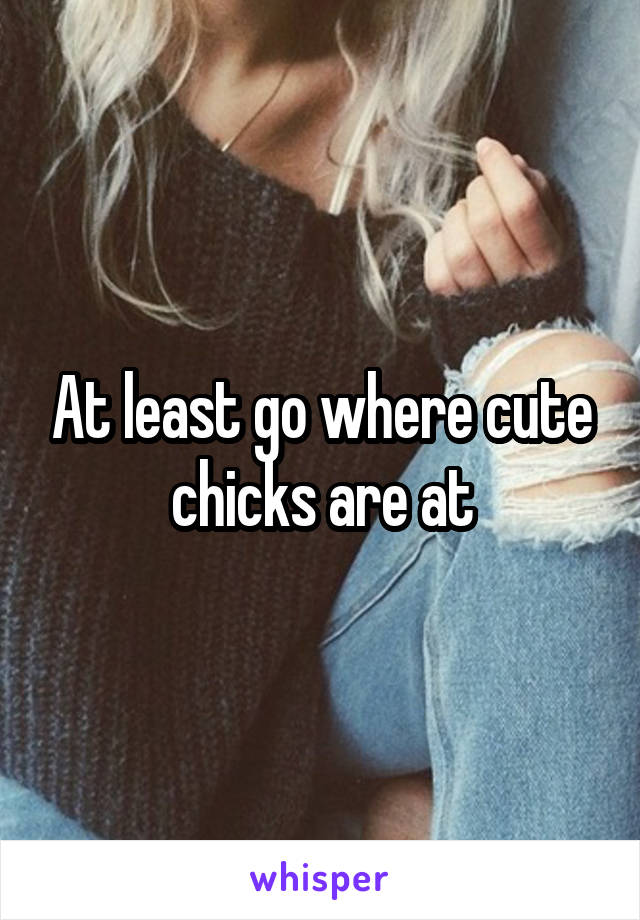 At least go where cute chicks are at