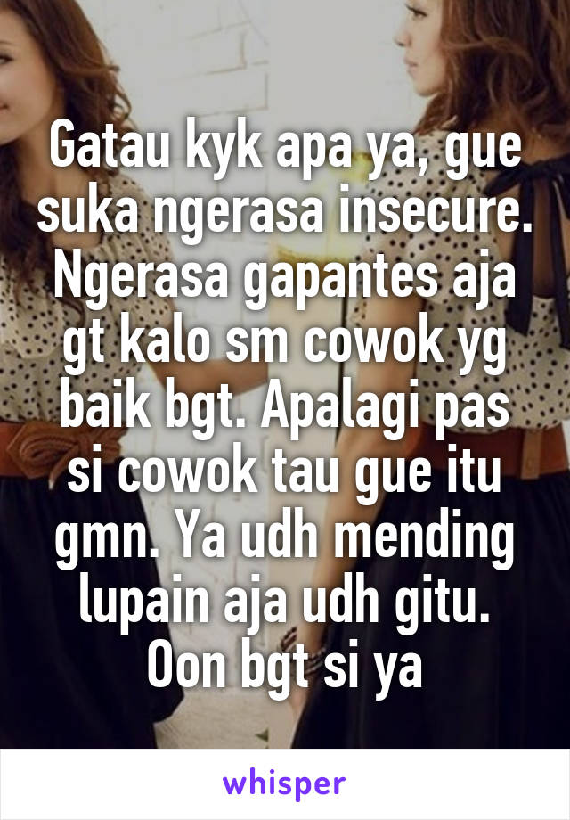 Gatau kyk apa ya, gue suka ngerasa insecure. Ngerasa gapantes aja gt kalo sm cowok yg baik bgt. Apalagi pas si cowok tau gue itu gmn. Ya udh mending lupain aja udh gitu. Oon bgt si ya