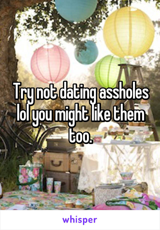 Try not dating assholes lol you might like them too.