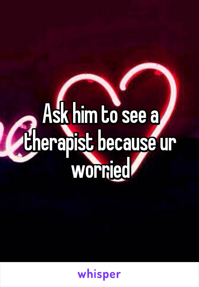 Ask him to see a therapist because ur worried